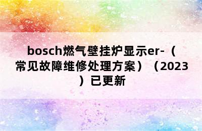 bosch燃气壁挂炉显示er-（常见故障维修处理方案）（2023）已更新