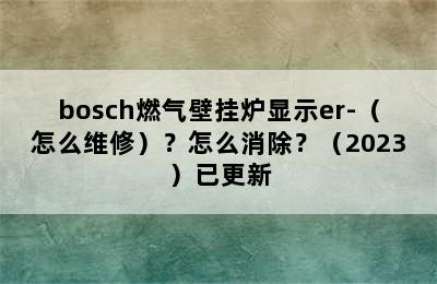 bosch燃气壁挂炉显示er-（怎么维修）？怎么消除？（2023）已更新