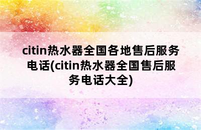 citin热水器全国各地售后服务电话(citin热水器全国售后服务电话大全)