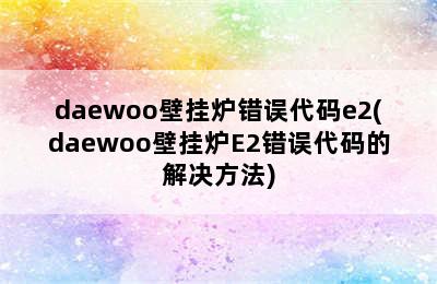 daewoo壁挂炉错误代码e2(daewoo壁挂炉E2错误代码的解决方法)