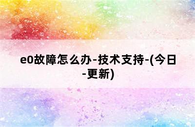 e0故障怎么办-技术支持-(今日-更新)