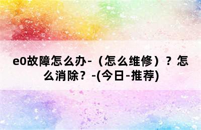 e0故障怎么办-（怎么维修）？怎么消除？-(今日-推荐)