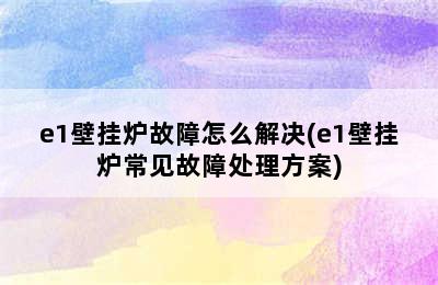 e1壁挂炉故障怎么解决(e1壁挂炉常见故障处理方案)