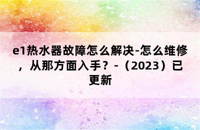 e1热水器故障怎么解决-怎么维修，从那方面入手？-（2023）已更新