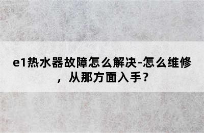 e1热水器故障怎么解决-怎么维修，从那方面入手？