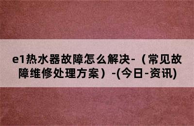 e1热水器故障怎么解决-（常见故障维修处理方案）-(今日-资讯)