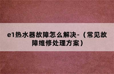 e1热水器故障怎么解决-（常见故障维修处理方案）