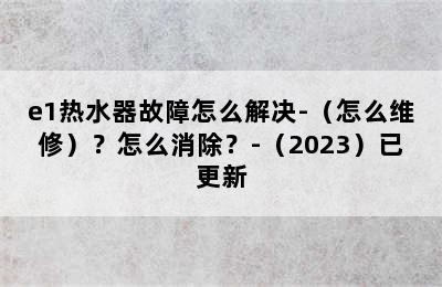 e1热水器故障怎么解决-（怎么维修）？怎么消除？-（2023）已更新