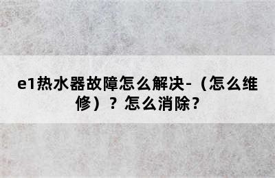 e1热水器故障怎么解决-（怎么维修）？怎么消除？