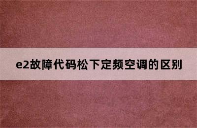 e2故障代码松下定频空调的区别