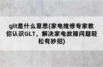 glt是什么意思(家电维修专家教你认识GLT，解决家电故障问题轻松有妙招)