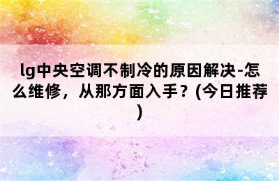 lg中央空调不制冷的原因解决-怎么维修，从那方面入手？(今日推荐)