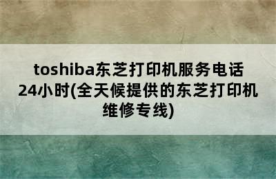 toshiba东芝打印机服务电话24小时(全天候提供的东芝打印机维修专线)