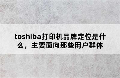 toshiba打印机品牌定位是什么，主要面向那些用户群体