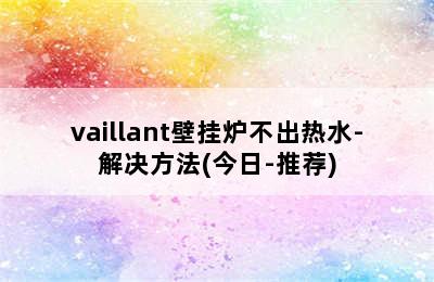 vaillant壁挂炉不出热水-解决方法(今日-推荐)