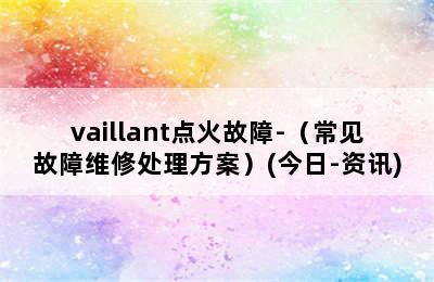 vaillant点火故障-（常见故障维修处理方案）(今日-资讯)