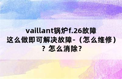 vaillant锅炉f.26故障这么做即可解决故障-（怎么维修）？怎么消除？