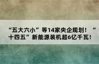 “五大六小”等14家央企规划！“十四五”新能源装机超6亿千瓦！