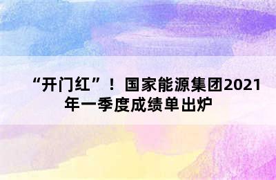 “开门红”！国家能源集团2021年一季度成绩单出炉