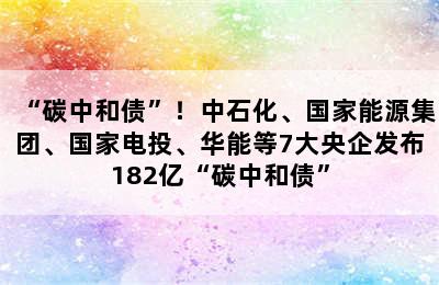 “碳中和债”！中石化、国家能源集团、国家电投、华能等7大央企发布182亿“碳中和债”