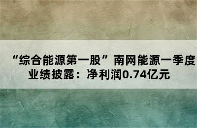 “综合能源第一股”南网能源一季度业绩披露：净利润0.74亿元