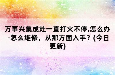 万事兴集成灶一直打火不停,怎么办-怎么维修，从那方面入手？(今日更新)