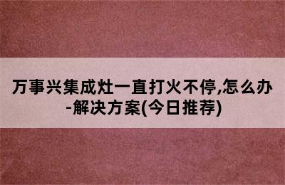 万事兴集成灶一直打火不停,怎么办-解决方案(今日推荐)