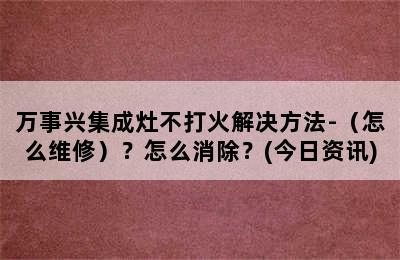 万事兴集成灶不打火解决方法-（怎么维修）？怎么消除？(今日资讯)