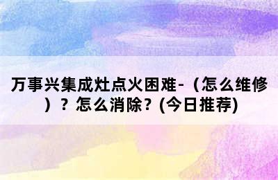 万事兴集成灶点火困难-（怎么维修）？怎么消除？(今日推荐)