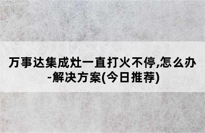 万事达集成灶一直打火不停,怎么办-解决方案(今日推荐)