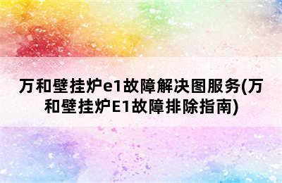 万和壁挂炉e1故障解决图服务(万和壁挂炉E1故障排除指南)