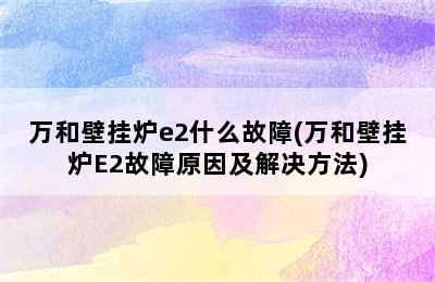 万和壁挂炉e2什么故障(万和壁挂炉E2故障原因及解决方法)