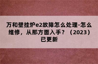 万和壁挂炉e2故障怎么处理-怎么维修，从那方面入手？（2023）已更新