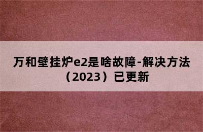 万和壁挂炉e2是啥故障-解决方法（2023）已更新