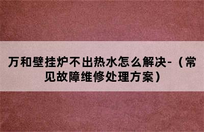 万和壁挂炉不出热水怎么解决-（常见故障维修处理方案）