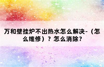 万和壁挂炉不出热水怎么解决-（怎么维修）？怎么消除？