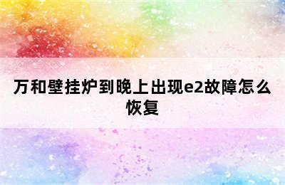 万和壁挂炉到晚上出现e2故障怎么恢复