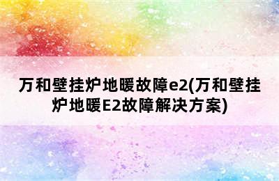 万和壁挂炉地暖故障e2(万和壁挂炉地暖E2故障解决方案)