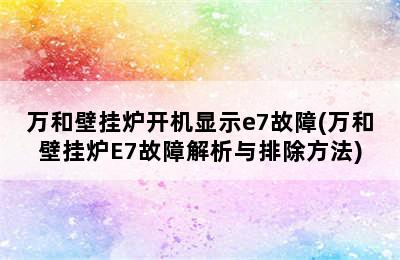 万和壁挂炉开机显示e7故障(万和壁挂炉E7故障解析与排除方法)