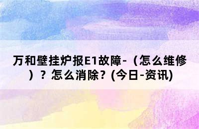 万和壁挂炉报E1故障-（怎么维修）？怎么消除？(今日-资讯)