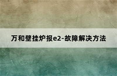 万和壁挂炉报e2-故障解决方法