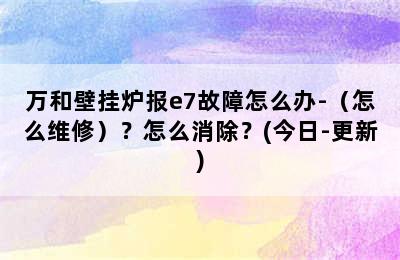 万和壁挂炉报e7故障怎么办-（怎么维修）？怎么消除？(今日-更新)