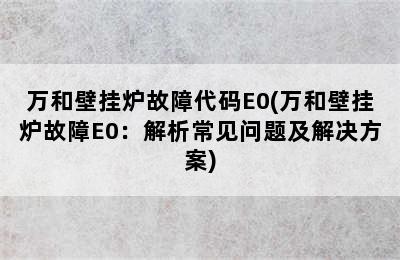 万和壁挂炉故障代码E0(万和壁挂炉故障E0：解析常见问题及解决方案)