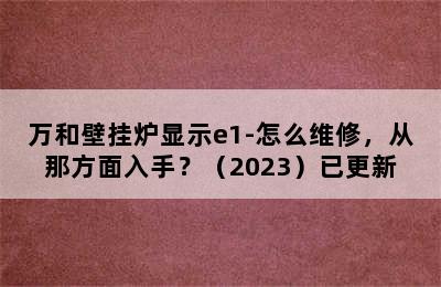 万和壁挂炉显示e1-怎么维修，从那方面入手？（2023）已更新