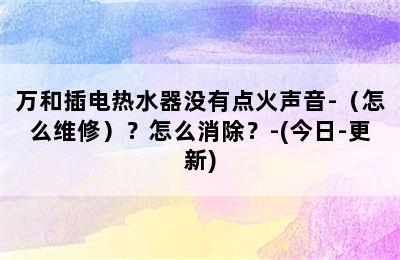 万和插电热水器没有点火声音-（怎么维修）？怎么消除？-(今日-更新)