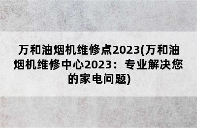 万和油烟机维修点2023(万和油烟机维修中心2023：专业解决您的家电问题)