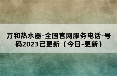 万和热水器-全国官网服务电话-号码2023已更新（今日-更新）