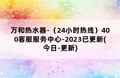 万和热水器-（24小时热线）400客服服务中心-2023已更新(今日-更新)