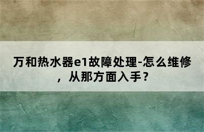 万和热水器e1故障处理-怎么维修，从那方面入手？