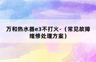 万和热水器e3不打火-（常见故障维修处理方案）